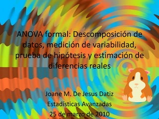 ANOVA formal: Descomposición de datos, medición de variabilidad, prueba de hipótesis y estimación de diferencias reales Joane M. De Jesus Datiz Estadísticas Avanzadas 25 de marzo de 2010 