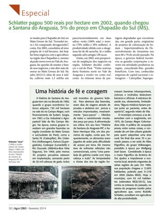 Especial
Schlatter pagou 500 reais por hectare em 2002, quando chegou
a Santana do Araguaia, 5% do preço em Chapadão do Sul (MS).
se mudar para Chapadão do Sul, no
Mato Grosso do Sul. “Arrendei terra e fui comprando devagarzinho”,
conta. Em 2002, consolidou ali área
própria de 4 mil hectares. Até hoje
faz bons negócios com a agricultura
na região dos Chapadões e, mesmo
alçando novos voos no Vale do Araguaia, faz questão de manter a base
de seus negócios, e não abre mão de
morar no Mato Grosso do Sul. Na
safra 2012/13, além de seus 4 mil/
ha, cultivou mais 1,3 mil/ha em

parceria/arrendamento em duas
safras: verão (100% soja) e inverno (70% milho e 30% milheto). A
produtividade obtida com a oleaginosa foi de 60 sacas/ha. Já o milho
segunda safra atingiu 120 sacas.
Então, em 2002, sem perspectivas de ampliação dos negócios na
região, Schlatter decidiu conhecer o sul do Pará. “Tinha notícias
desta fronteira norte no Vale do
Araguaia e resolvi ver como era”,
conta. As extensas áreas de pas-

Uma história de fé e coragem

Primeira “casa”
(1968) e núcleo
urbano de Campo
Alegre (1980), em
fotos reproduzidas
do livro “História
de Santana do
Araguaia-PA”, de
Henrique Vita.

A história de Santana do Araguaia tem raiz na década de 1960,
quando o grupo econômico Cetenco adquiriu 130 mil hectares
no vale do rio Campo Alegre, com
financiamento da Sudam. Surgia,
em 1967, a Cia. Industrial e Agropastoril Vale do Rio Campo Alegre. Na época, outros grupos investiam em grandes fazendas na
região (nordeste do Mato Grosso
e sul/sudeste do Pará), como a
Santa Fé (Caterpillar), Rio Cristalino (Volkswagen), Fartura (Supergasbrás), Codespar (Lunardelli) e
Rio Dourado (Atlântica-Boa Vista
Seguros). Em 1969, pelo menos
30 projetos pecuários estavam
em implantação, somando perto
de 20 mil cabeças de gado, todos

30 | Agro DBO - fevereiro 2014

sob incentivo do governo federal. Para abertura das fazendas,
eram dias de viagens através de
picadas e atoleiros em jericos e
veículos improvisados, invariavelmente “paco-pacos” – híbridos
de trator e caminhonete montados peça por peça. A alimentação
era crítica. Em seu livro “História
de Santana do Araguaia-PA”, o italiano Henrique Vita, um dos pioneiros da região, conta que, frequentemente, os alimentos eram
jogados de avião pela dificuldade
de acesso por terra. Ele mesmo
teve de enfrentar refeições não
convencionais, como “uma panelada de galinha cozida com tripa,
cabeça e tudo”. As tempestades
e cheias dos rios da região for-

tagens degradadas que encontrou
são, em grande parte, originárias
de projetos de colonização da Sudam – Superintendência do Desenvolvimento da Amazônia nos
anos 60 e 70 do século passado. Na
época, o governo federal incentivou as grandes corporações a investir em atividades produtivas na
região, concedendo-lhes grandes
benefícios. Com isso, conhecidas
empresas de capital nacional e estrangeiro – Caterpillar, Supergas-

mavam barreiras intransponíveis,
ciclones e incêndios destruíram
barracos e oficinas. A estrutura de
saúde era, obviamente, limitadíssima. “Alguns médicos faziam preces junto ao paciente, antes de
operá-lo”, segundo relato de Vita.
O município começou a se desenvolver com o surgimento, em
1975, da Campo Alegre Colonizadora Ltda. A política de ocupação
previa, entre outras coisas, a concessão de um lote urbano gratuito
para quem adquirisse uma área
rural. No final dos anos 70 o povoado passou a ser sede do Atlas
Frigorífico, do grupo Volkswagen,
presidido à época por Wolfgang
José Sauer. Considerado à época
o maior frigorífico da América do
Sul, ajudou a impulsionar a economia local, atraindo migrantes de
várias regiões do país. Em 1980,
sua população chegava a 12.605
habitantes, pulando para 31.218
em 2000 (dados IBGE). Hoje, o
município, com 63 mil habitantes (estimativa IBGE/2013), luta
contra os entraves do passado, na
esteira do progresso trazido pelos
agricultores que, como Rodolfo
Schlatter, acreditam em agricultura
de alta produtividade.

 