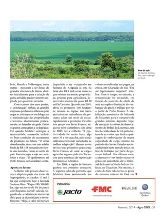 Área de soja
da fazenda Santana
Rios, com o seringal
ao fundo

brás, Manah e Volkswagen, entre
outras – passaram a ser donas de
grandes extensões de terras, abertas inicialmente para a criação de
gado, atividade gradativamente ampliada por quase três décadas.
Com o passar dos anos, porém,
a “colonização” refluiu, as grandes
empresas perderam o interesse pelo
negócio, retiraram-se ou delegaram
a administração das propriedades
a terceiros, abandonando, praticamente, as fazendas de gado. Então
os pastos começaram a se degradar.
Foi quando Schlatter enxergou a
oportunidade, antevendo, inclusive, boas condições de escoamento
da produção no futuro. “Vi áreas
abandonadas, mas com um asfalto
lindo da BR-158 passando em frente das fazendas, rumo ao norte do
país. Bastaria jogar a soja no caminhão e viajar 750 quilômetros até
Porto Franco, no Maranhão”, conta.
Aposta no futuro
Schlatter não pensou duas vezes e adquiriu parte das terras da
Supergasbrás, os citados 17 mil /
ha que compõem hoje a fazenda
Santana Rios. “Paguei R$ 500,00/
ha, algo em torno de 5% do preço
em Chapadão do Sul”, calcula. Segundo ele, a valorização das terras
de lá para cá já justificaria o investimento. “Hoje, o valor do hectare

degradado a ser recuperado em
Santana do Araguaia já está na
faixa dos R$ 6 mil; áreas como as
que existem em minha propriedade, prontas para agricultura, devem valer atualmente quase R$ 20
mil/ha”, estima. Quando, em 2002,
abriu os primeiros 500 hectares
de lavoura na região, não havia
armazéns nas redondezas; ele precisava achar um meio de escoar
rapidamente a produção. De olho
nos preços em Porto Franco, adquiriu nove caminhões. Em abril
de 2003, fez a colheita. “A produtividade foi muito fraca, algo
entre 35 a 40 sacas/ha, pois ainda
estávamos testando variedades de
melhor adaptação”. Mesmo assim
enviou seus primeiros grãos para
Porto Franco, de onde as cargas
agrícolas seguem pelo rio Tocantins para terminais de exportação
próximos ao Atlântico.
Em 2004, a região de Santana
ganhou seu primeiro armazém.
A logística adotada permitiu que
Schlatter fosse remunerado em

valores semelhantes aos pagos, na
época, em Chapadão do Sul. “Era
até ligeiramente superior”, lembra. Com o tempo, no entanto, a
remuneração foi recuando, em
função do aumento da oferta de
soja na região e limitação de embarque de grãos e tráfego por rio
a partir de Porto Franco. A viabilização econômica da hidrovia
do Tocantins para o transporte de
grandes volumes depende, hoje,
da execução das obras de derrocamento do Pedral do Lourenço, um
trecho acidentado de 43 quilômetros de extensão, que limita a passagem de embarcações de maior
capacidade de carga, mesmo no
período de chuvas. Estudos socioambientais neste sentido estão em
fase de licitação por parte do governo federal. Nos últimos anos,
a alternativa vem sendo escoar os
grãos em caminhões até o terminal da Ferrovia Norte-Sul em Colinas, no Tocantins. No entanto, o
custo do frete não torna os grãos
do extremo sudeste do Pará tão

Patrocínio

fevereiro 2014 - Agro DBO | 31

 