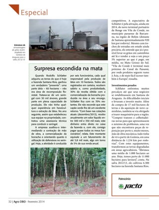 Especial

Estrutura de
armazenagem
de grãos recémampliada em
Santana do
Araguaia para a
safra 2013/14.

Surpresa escondida na mata
Quando Rodolfo Schlatter
adquiriu as terras do que é hoje
a fazenda Santana Rios, ganhou
um verdadeiro “presente”: uma
parte dela – 60 hectares – não
era área de recomposição florestal. Tratava-se de um seringal com 30 mil árvores, grande
parte em plena capacidade de
produção. Ele não tinha qualquer experiência em heveicultura e extração de látex. No ano
seguinte, assim que estabeleceu
sua equipe na propriedade, contratou uma assessoria técnica
para conduzir o seringal.
A empresa auxiliou-o intermediando a contração de mão
de obra, a comercialização da
borracha e orientando quanto à
utilização de defensivos no seringal. Hoje, a atividade é conduzida

por seis funcionários, cada qual
responsável pela produção de
látex em 10 hectares. Todos são
registrados em carteira, recebem
salário e, como produtividade,
30% da receita obtida com a
comercialização da borracha produzida na área a seu encargo.
Schlatter fica com os 70% restantes. Ele não esconde que este
capão verde lhe dá um excelente
retorno. “Com base nas cotações
atuais (dezembro/2013), recebo
anualmente um valor líquido entre 300 mil e 350 mil reais; este
dinheiro entra direto no caixa
da fazenda e, com ele, consigo
pagar quase todos os meus funcionários”, relata. Este montante
equivale a um faturamento de
até 5,8 mil reais, algo em torno
de 5% de sua renda anual.

competitivos. A expectativa de
Schlatter é pela ativação, ainda em
2014, do novo terminal portuário
da Bunge em Vila do Conde, no
município paraense de Barcarena, na região de Belém (distante
de Santana aproximadamente 920
km por rodovia). Mesmo com trechos de estradas em estado ainda
precário, ele entende que já é possível levar os grãos em caminhões
até lá e vender a soja a um preço
5% superior ao que é pago, em
média, no Mato Grosso do Sul.
“Vila do Conde é terminal mais
próximo do Canal do Panamá,
por onde produtos seguem rumo
à Ásia, e de mais fácil acesso também à Europa”, ressalta.
Investimentos pesados
Schllater enfrentou muitos
percalços até que seus negócios
se estabilizassem em Santana do
Araguaia. As dificuldades iniciais
o levaram a investir muito. Além
da compra de 17 mil hectares de
terras e da aquisição de nove caminhões, também se viu obrigado
a trazer maquinário para a região.
“Comprei tratores e colheitadeiras novas para que apresentassem
o mínimo de problemas, uma vez
que não encontrava peças de reposição por perto e, muito menos,
mão de obra mecânica; tudo tinha
de vir a partir de Goiânia, em uma
distância de 1.234 km por rodovias”. Com estes equipamentos,
transformou as terras degradadas
em áreas agricultáveis. “Abrimos
uma média de 1.000 hectares ao
ano. Hoje, temos perto de 11.000
hectares para lavoura”, conta. Na
safra 2012/13, ele cultivou 6.300
hectares na fazenda Santana Rios.

Patrocínio

32 | Agro DBO - fevereiro 2014

 