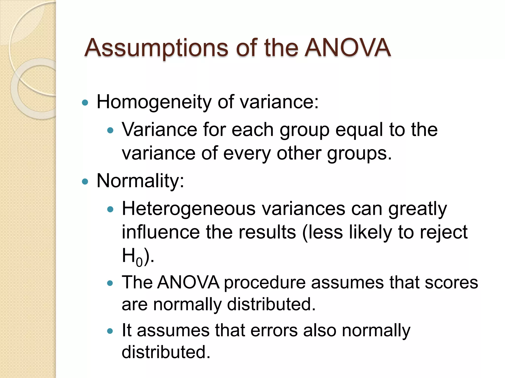 Assumptions of the ANOVA
 Homogeneity of variance:
 Variance for each group equal to the
variance of every other groups.
 Normality:
 Heterogeneous variances can greatly
influence the results (less likely to reject
H0).
 The ANOVA procedure assumes that scores
are normally distributed.
 It assumes that errors also normally
distributed.
 