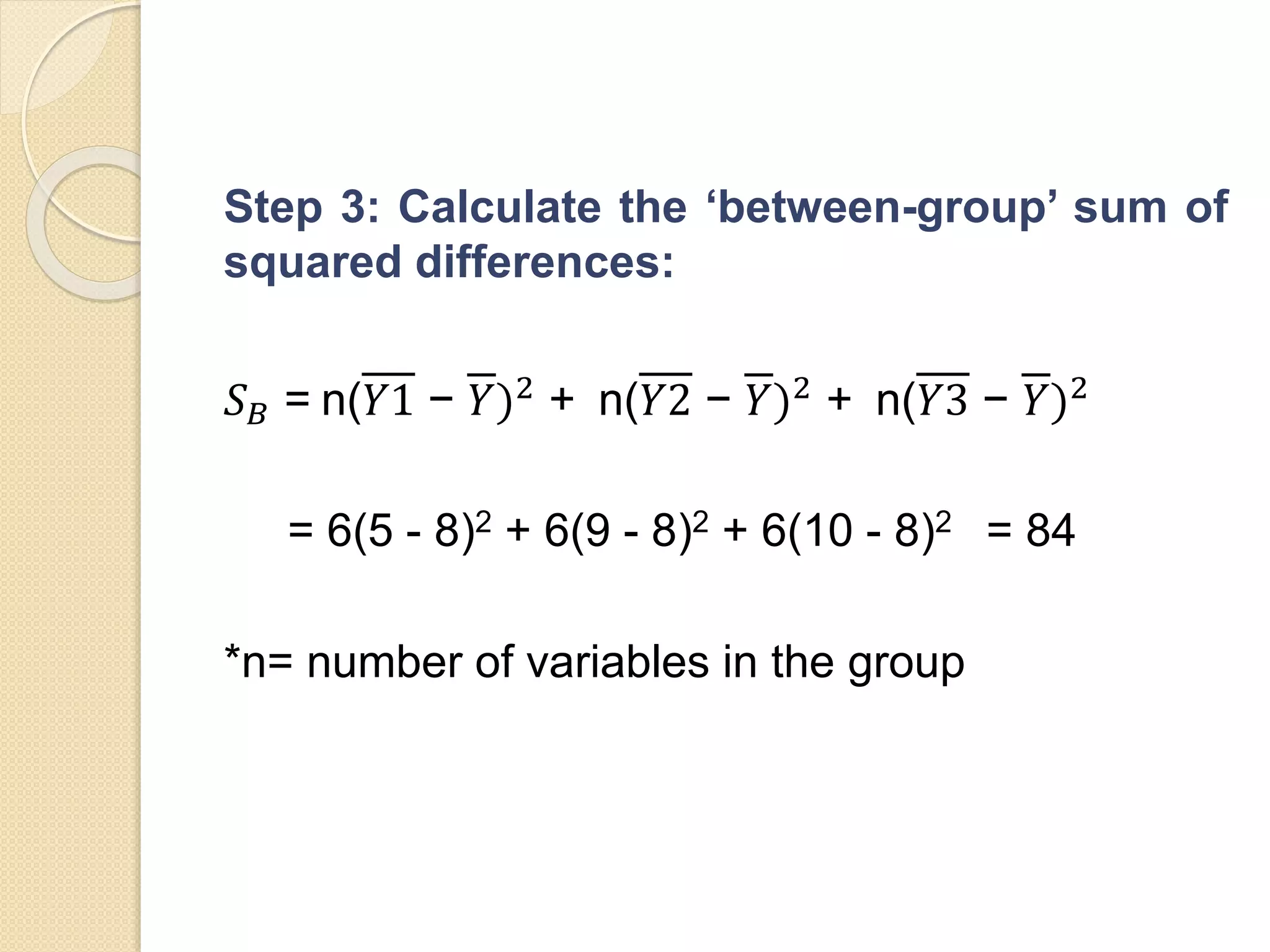 Step 3: Calculate the ‘between-group’ sum of
squared differences:
𝑆 𝐵 = n(𝑌1 − 𝑌)2
+ n(𝑌2 − 𝑌)2
+ n(𝑌3 − 𝑌)2
= 6(5 - 8)2 + 6(9 - 8)2 + 6(10 - 8)2 = 84
*n= number of variables in the group
 
