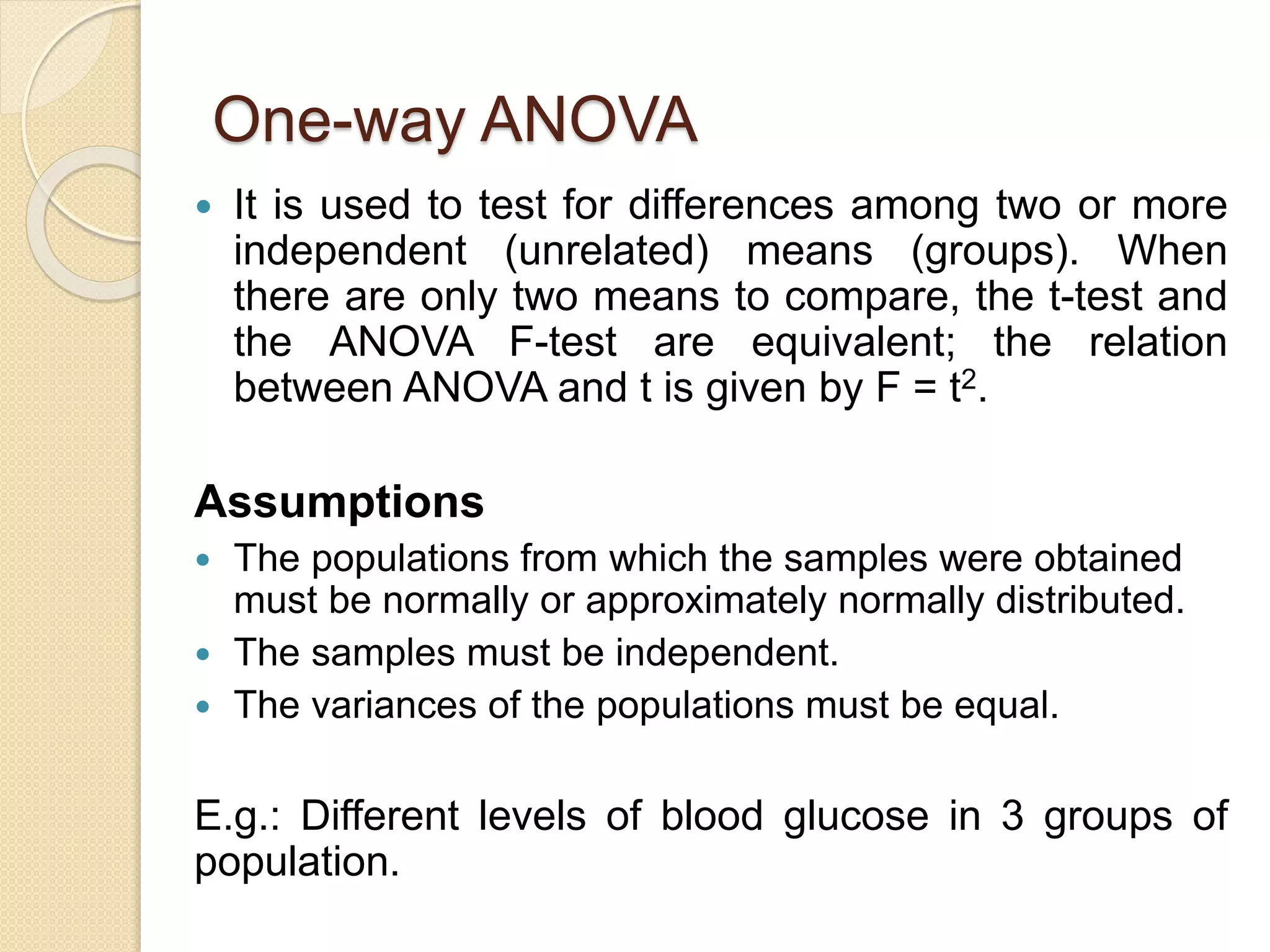 One-way ANOVA
 It is used to test for differences among two or more
independent (unrelated) means (groups). When
there are only two means to compare, the t-test and
the ANOVA F-test are equivalent; the relation
between ANOVA and t is given by F = t2.
Assumptions
 The populations from which the samples were obtained
must be normally or approximately normally distributed.
 The samples must be independent.
 The variances of the populations must be equal.
E.g.: Different levels of blood glucose in 3 groups of
population.
 