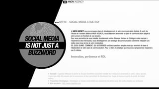 NOTRE   OFFRE - SOCIAL MEDIA STRATEGY


                              ‣ ANOV AGENCY vous accompagne dans le développement de votre communication digitale. À partir de
                              l’étude de l’existant (Matrice ANOV AGENCY), nous élaborons ensemble un plan de communication adapté à
                              votre univers en fonction de vos besoins.
                              Pour vous permettre de vous installer durablement sur les Réseaux Sociaux et d’intégrer votre marque à
                              l’expérience des internautes, nous développerons une stratégie de communication cohérente intégrant une
                              réelle vision long terme de votre implication.
                              OÙ, QUOI, QUAND, COMMENT, QUI & POURQUOI sont des questions simples mais qui serviront de base à
                              l’élaboration de votre plan de communication. Pour ce faire, la stratégie que nous vous proposerons respectera
                              ces 3 critères :


                              Innovation, pertinence et ROI.




‣ Exemple : Caperlan (Marque de pêche du Groupe Decathlon) souhaitait installer leur marque en proposant un outil à valeur ajoutée,
n’ayant pas déjà été proposé par la concurrence et leur permettant de développer leur image de marque auprès du public de digital
natives.
‣ Proposition Stratégique : Développer un réseau social dédié aux passionnés de pêche (avec des outils adaptés aux pratiques).
‣ Mise en place : http://www.caperlan.com
 