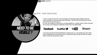 NOTRE   OFFRE - RÉGIE PUBLICITAIRE

                ‣ Lancer un projet, aussi bon soit-il, sans l’accompagner d’achat display (espace publicitaire) réduit les
                chances d’accélérer sa croissance. Nous aimons cette image : «Faire de l’oeil à une femme dans le noir est
                voué à l’échec car seul vous le savez !»
                De ce fait, nous travaillons en régie propre sur ces quatre plateformes : Facebook, Twitter, Youtube, Foursquare
                que ce soit pour des campagnes de qualiﬁcation de traﬁc (CPC) ou de visibilité (CPM).




                ‣ Pour toute autre demande spéciale (RP Blogueurs, Banièring web, etc.), nous travaillons avec notre réseau
                proche de spécialistes qui nous permettent d’avoir un potentiel de plusieurs dizaines de millions de contacts
                ciblés en fonction de votre domaine d’activité.
 