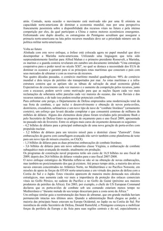 atrás. Contudo, nesta ocasião o movimento está motivado não por uma fé otimista na
capacidade norte-americana de dominar a economia mundial, mas por uma perspectiva
francamente pessimista sobre a disponibilidade dos recursos vitais no futuro e pela intensa
competição por eles, da qual participam a China e outros motores econômicos emergentes.
Enfrentando este duplo desafio, os estrategistas do Pentágono acreditam que assegurar a
primazia norte-americana na luta pelos recursos mundiais deve ser a prioridade número um da
política militar norte-americana.

Volta ao futuro
Alinhada com este novo enfoque, a ênfase está colocada agora no papel mundial que deve
desempenhar a Marinha norte-americana. Utilizando uma linguagem que teria sido
surpreendentemente familiar para Alfred Mahan e o primeiro presidente Roosevelt, a Marinha,
os marines e a guarda costeira revelaram em outubro um documento intitulado “Uma estratégia
cooperativa para o poder naval no século XXI”, no qual se destaca a necessidade dos EUA de
dominar os oceanos e garantir para si as principais rotas marítimas que conectam o país com
seus mercados de ultramar e com as reservas de recursos.
Nas quatro décadas passadas, o comércio marítimo mundial quadruplicou: 90% do comércio
mundial e dois terços do petróleo são transportados por mar. As rotas marítimas e a infra-
estrutura costeira que as apóiam são as tábuas de salvação da atual economia global.
Expectativas de crescimento cada vez maiores e o aumento da competição pelos recursos, junto
com a escassez, podem servir como motivação para que as nações façam cada vez mais
reclamações de soberania sobre parcelas cada vez maiores do oceano, das vias fluviais e dos
recursos naturais, e de tudo isso podem resultar potenciais conflitos.
Para enfrentar este perigo, o Departamento de Defesa empreendeu uma modernização total da
sua frota de combate, o que inclui o desenvolvimento e obtenção de novos porta-aviões,
destróieres, cruzadores, submarinos e um novo tipo de nave de “combate litorâneo” (armamento
costeiro), um esforço que levará décadas completar e que consumirá centenas de milhares de
milhões de dólares. Alguns dos elementos deste plano foram revelados pelo presidente Bush e
pelo Secretário de Defesa Gates na proposta de orçamento para o ano fiscal 2009, apresentada
no passado mês de fevereiro. Entre os artigos mais caros do orçamento destacam os seguintes:
- 4,2 bilhões de dólares para a principal embarcação de uma nova geração de porta-aviões com
propulsão nuclear.
- 3,2 bilhões de dólares para um terceiro míssil para o destróier classe "Zumwalt". Estas
embarcações de guerra com camuflagem avançada irão servir também como plataforma de teste
para um novo tipo de mísseis cruzeiro, os CG(X).
- 1,3 bilhões de dólares para as duas primeiras embarcações de combate litorâneo.
- 3,6 bilhões de dólares para um novo submarino classe Virgínia, a embarcação de combate
subaquático mais avançada do mundo, atualmente em produção.
Os programas de construção naval propostos terão um custo de 16,9 bilhões no ano fiscal de
2009, depois dos 24,6 bilhões de dólares votados para o ano fiscal 2007-2008.
O novo enfoque estratégico da Marinha reflete-se não só na obtenção de novas embarcações,
mas também no posicionamento dos que já existem. Até pouco tempo atrás, a maioria dos ativos
navais estavam concentrados no Atlântico Norte, no Mediterrâneo e no Pacífico Noroeste, em
missões de apoio às forças da OTAN norte-americanas e em virtude dos pactos de defesa com a
Coréia do Sul e o Japão. Estes vínculos aparecem de maneira muito destacada nos cálculos
estratégicos, mas aumenta cada vez mais a importância da proteção dos enlaces comerciais
vitais no Golfo Pérsico, no sudeste do Pacífico e no Golfo da Guiné (próximo aos maiores
produtores de petróleo da África). Em 2003, por exemplo, o chefe do US European Command
declarou que os porta-aviões de combate sob seu comando estariam menos tempo no
Mediterrâneo e “durante metade do seu tempo desceriam para a costa oeste da África.”
Um enfoque similar guia a reestruturação das bases de ultramar, que em grande medida haviam
permanecido intactas nos últimos anos. Quando a administração Bush chegou ao poder, a
maioria das principais bases estavam na Europa Ocidental, no Japão ou na Coréia do Sul. Por
insistência do então Secretário de Defesa, Donald Rumsfeld, o Pentágono começou a mobilizar
forças da periferia da Europa e da Ásia para suas regiões centrais e do sul, especialmente a
 