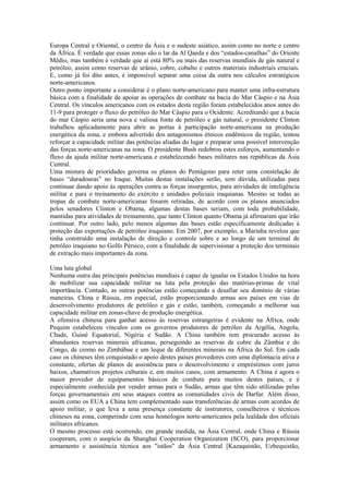 Europa Central e Oriental, o centro da Ásia e o sudeste asiático, assim como no norte e centro
da África. É verdade que essas zonas são o lar da Al Qaeda e dos “estados-canalhas” do Oriente
Médio, mas também é verdade que aí está 80% ou mais das reservas mundiais de gás natural e
petróleo, assim como reservas de urânio, cobre, cobalto e outros materiais industriais cruciais.
E, como já foi dito antes, é impossível separar uma coisa da outra nos cálculos estratégicos
norte-americanos.
Outro ponto importante a considerar é o plano norte-americano para manter uma infra-estrutura
básica com a finalidade de apoiar as operações de combate na bacia do Mar Cáspio e na Ásia
Central. Os vínculos americanos com os estados desta região foram estabelecidos anos antes do
11-9 para proteger o fluxo do petróleo do Mar Cáspio para o Ocidente. Acreditando que a bacia
do mar Cáspio seria uma nova e valiosa fonte de petróleo e gás natural, o presidente Clinton
trabalhou aplicadamente para abrir as portas à participação norte-americana na produção
energética da zona, e embora advertido dos antagonismos étnicos endêmicos da região, tentou
reforçar a capacidade militar das potências aliadas do lugar e preparar uma possível intervenção
das forças norte-americanas na zona. O presidente Bush redobrou estes esforços, aumentando o
fluxo da ajuda militar norte-americana e estabelecendo bases militares nas repúblicas da Ásia
Central.
Uma mistura de prioridades governa os planos do Pentágono para reter uma constelação de
bases “duradouras” no Iraque. Muitas destas instalações serão, sem dúvida, utilizadas para
continuar dando apoio às operações contra as forças insurgentes, para atividades de inteligência
militar e para o treinamento do exército e unidades policiais iraquianas. Mesmo se todas as
tropas de combate norte-americanas fossem retiradas, de acordo com os planos anunciados
pelos senadores Clinton e Obama, algumas destas bases seriam, com toda probabilidade,
mantidas para atividades de treinamento, que tanto Clinton quanto Obama já afirmaram que irão
continuar. Por outro lado, pelo menos algumas das bases estão especificamente dedicadas à
proteção das exportações de petróleo iraquiano. Em 2007, por exemplo, a Marinha revelou que
tinha construído uma instalação de direção e controle sobre e ao longo de um terminal de
petróleo iraquiano no Golfo Pérsico, com a finalidade de supervisionar a proteção dos terminais
de extração mais importantes da zona.

Uma luta global
Nenhuma outra das principais potências mundiais é capaz de igualar os Estados Unidos na hora
de mobilizar sua capacidade militar na luta pela proteção das matérias-primas de vital
importância. Contudo, as outras potências estão começando a desafiar seu domínio de várias
maneiras. China e Rússia, em especial, estão proporcionando armas aos países em vias de
desenvolvimento produtores de petróleo e gás e estão, também, começando a melhorar sua
capacidade militar em zonas-chave de produção energética.
A ofensiva chinesa para ganhar acesso às reservas estrangeiras é evidente na África, onde
Pequim estabeleceu vínculos com os governos produtores de petróleo da Argélia, Angola,
Chade, Guiné Equatorial, Nigéria e Sudão. A China também tem procurado acesso às
abundantes reservas minerais africanas, perseguindo as reservas de cobre da Zâmbia e do
Congo, de cromo no Zimbábue e um leque de diferentes minerais na África do Sul. Em cada
caso os chineses têm conquistado o apoio destes países provedores com uma diplomacia ativa e
constante, ofertas de planos de assistência para o desenvolvimento e empréstimos com juros
baixos, chamativos projetos culturais e, em muitos casos, com armamento. A China é agora o
maior provedor de equipamentos básicos de combate para muitos destes países, e é
especialmente conhecida por vender armas para o Sudão, armas que têm sido utilizadas pelas
forças governamentais em seus ataques contra as comunidades civis de Darfur. Além disso,
assim como os EUA a China tem complementado suas transferências de armas com acordos de
apoio militar, o que leva a uma presença constante de instrutores, conselheiros e técnicos
chineses na zona, competindo com seus homólogos norte-americanos pela lealdade dos oficiais
militares africanos.
O mesmo processo está ocorrendo, em grande medida, na Ásia Central, onde China e Rússia
cooperam, com o auspício da Shanghai Cooperation Organization (SCO), para proporcionar
armamento e assistência técnica aos "istãos" da Ásia Central [Kazaquistão, Uzbequistão,
 