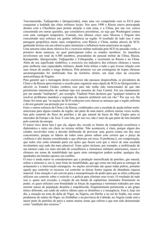 Turcomenistão, Tadjiquistão e Quirguizistão], mais uma vez competindo com os EUA para
conquistar a lealdade das elites militares locais. Nos anos 1990 a Rússia esteve preocupada
demais com a Chechênia para prestar atenção a esta zona, e a China, por sua vez, estava
concentrada em outras questões, que considerava prioritárias, ou seja que Washington contou
com uma vantagem temporária. Contudo, nos últimos cinco anos Moscou e Pequim têm
concentrado seus esforços em ganhar influência na região. O resultado de tudo isso é uma
paisagem geopolítica muito mais competitiva, com Rússia e China, unidas através da SCO,
ganhando terreno em sua ofensiva para minimizar a influência norte-americana na região.
Uma amostra clara desta ofensiva foi o exercício militar realizado pela SCO no passado verão, o
primeiro desta natureza, no qual participaram todos os estados membros. As manobras
envolveram um total de 6.500 membros, procedentes do pessoal militar da China, Rússia,
Kazaquistão, Quirguizistão, Tadjiquistão e Uzbequistão, e ocorreram na Rússia e na China.
Além do seu significado simbólico, o exercício era indicativo dos esforços chineses e russos
para melhorar suas capacidades militares, dando forte ênfase a tudo o que tivesse relação com
suas forças de assalto a longa distância. Pela primeira vez um contingente de tropas chinesas
aerotransportadas foi mobilizado fora do território chinês, um sinal claro da crescente
autoconfiança de Pequim.
Para garantir que a mensagem destes exercícios não passasse despercebida, os presidentes da
China e da Rússia aproveitaram a ocasião para organizar uma cúpula da SCO no Quirguizistão e
advertir os Estados Unidos (embora esse país não tenha sido mencionado) de que não
permitiriam intromissões de nenhum tipo nos assuntos da Ásia Central. Em seu chamamento
por um mundo "multipolar", por exemplo, Vladimir Putin declarou que “qualquer tentativa de
resolver problemas mundiais e regionais de maneira unilateral será em vão.” Por sua vez, Hu
Jintao fez notar que “as nações da SCO conhecem com clareza as ameaças que a região enfrenta
e devem garantir sua proteção por si mesmas.”
Estes e outros esforços da China e da Rússia, combinados com a escalada de ajuda militar norte-
americana para alguns estados da região, são parte de uma maior, embora muitas vezes oculta,
luta pelo controle do fluxo do petróleo e do gás natural da bacia do Mar Cáspio para os
mercados da Europa e da Ásia. E esta luta, por sua vez, não é mais do que parte da luta mundial
pelo controle da energia.
O maior risco desta luta é que ela, algum dia, exceda os limites da competição econômica e
diplomática e entre em cheio no terreno militar. Não acontecerá, é claro, porque algum dos
estados envolvidos tome a decisão deliberada de provocar uma guerra contra um dos seus
concorrentes, porque os líderes de todos estes países sabem com certeza que o preço da
violência é alto demais considerando o que obteriam em troca. O problema é, em compensação,
que todos eles estão tomando parte em ações que fazem com que o início de uma escalada
involuntária seja cada dia mais plausível. Estas ações incluem, por exemplo, a mobilização de
um número cada vez mais elevado de conselheiros e instrutores militares americanos, russos e
chineses em zonas de instabilidade nas quais estes estrangeiros podem acabar, qualquer dia,
apanhados em bandos opostos em conflito.
O risco é ainda maior se considerarmos que a produção intensificada de petróleo, gás natural,
urânio e minerais é, em si, uma fonte de instabilidade, que age como um imã para as entregas de
armamento e a intervenção estrangeira. As nações envolvidas são quase todas pobres, portanto
aquele que controlar os recursos vai controlar as únicas fontes seguras de abundante riqueza
material. Esta situação é um convite para a monopolização do poder para que as elites cobiçosas
utilizem seu controle sobre o exército e a polícia para eliminar seus rivais. O resultado de tudo
isso é, quase sem exceção, a criação de um bando de capitalistas instalados firmemente no
poder, os quais utilizam com brutalidade as forças de segurança e terminam rodeados por uma
enorme massa de população desafeta e empobrecida, freqüentemente pertencente a um grupo
étnico diferente, um caldo de cultivo idôneo para os distúrbios e a insurgência. Esta é, hoje em
dia, a situação na zona do delta do Níger, na Nigéria, em Darfur e no sul do Sudão, nas zonas
produtoras de urânio do Níger, no Zimbábue e na província de Cabinda, na Angola (onde está a
maior parte do petróleo do país) e outras muitas zonas que sofrem o que tem sido denominado
como “maldição dos recursos.”
 
