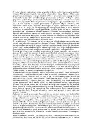 O perigo está, nem precisa dizer, em que as grandes potências acabem imersas nestes conflitos
internos. Não estamos traçando um cenário extemporâneo: EUA, Rússia e China estão
proporcionando armamento e serviços de apoio militar às facções de muitas das disputas antes
mencionadas: os EUA estão armando as forças governamentais na Nigéria e de Angola, a China
proporciona ajuda às forças governamentais no Sudão e no Zimbábue, e a mesma coisa ocorre
com o resto dos conflitos. Uma situação inclusive mais perigosa é a que existe na Geórgia, onde
os EUA dão respaldo ao governo pró-ocidental do presidente Mijail Saakashvili, com
armamento e apoio militar, enquanto a Rússia apóia as regiões separatistas de Abkhazia e
Ossétia do Sul. A Geórgia tem um importante papel estratégico para ambos os países, porque é
lá que está o oleoduto Baku-Tbilisi-Ceyhan (BTC), que tem o aval dos EUA e transporta
petróleo do Mar Cáspio para os mercados ocidentais. Atualmente, há conselheiros e instrutores
militares norte-americanos e russos em ambas as regiões, em alguns casos inclusive há contato
visual entre uns e outros. Não é difícil, portanto, conjeturar um cenário no qual um choque entre
as forças separatistas e a Geórgia leve, querendo ou não, a um enfrentamento entre soldados
russos e americanos, dando lugar a uma crise muito maior.
É essencial que os EUA consigam inverter o processo de militarização da sua dependência de
energia importada e diminuam sua competição com a China e a Rússia pelo controle de recursos
estrangeiros. Fazendo isso, seria possível canalizar o investimento para as energias alternativas,
o que levaria a uma produção energética nacional mais efetiva (com uma redução de preços no
longo prazo) e proporcionaria uma ótima oportunidade para reduzir a mudança climática.
Qualquer estratégia focada em reduzir a dependência da energia importada, especialmente o
petróleo, deve incluir um aumento do gasto em combustíveis alternativos, sobretudo fontes
renováveis de energia (solar e eólica), a segunda geração de biocombustíveis (aqueles que são
feitos a partir de vegetais não comestíveis), a gaseificação do carvão capturando as partículas de
carbono no processo (de maneira que nenhuma dioxina de carbono escape para a atmosfera
contribuindo com o aquecimento do planeta) e células de combustível hidrogênio, junto com um
transporte público que inclua trens de alta velocidade e outros sistemas de transporte público
avançados. A maior parte da ciência e da tecnologia para implementar estes avanços já está
disponível, mas não as bases para tirá-los do laboratório ou da etapa de projeto piloto e
promover seu desenvolvimento completo. O desafio é, então, o de reunir os milhares de bilhões
– talvez trilhões – de dólares que serão necessários para isso.
O principal obstáculo para esta tarefa hercúlea é que desde o início choca com o enorme gasto
que representa a competição militar pelos recursos de ultramar. Pessoalmente, considero que o
custo atual de impor a doutrina Carter está entre os 100 e os 150 bilhões de dólares, sem incluir
a guerra do Iraque. Estender essa doutrina para a bacia do Mar Cáspio e a África vai acrescentar
muitos outros bilhões a essa conta. Uma nova guerra fria com China, com sua correspondente
corrida armamentista naval, exigirá trilhões em gastos adicionais militares nas próximas
décadas. Uma loucura: o gasto não vai garantir o acesso a mais fontes de energia, nem fará
baixar o preço da gasolina para os consumidores, nem vai desanimar a China na sua busca por
novas fontes de energia. O que realmente vai fazer será consumir o dinheiro que precisamos
para desenvolver fontes de energia alternativas com as quais conjurar os piores efeitos da
mudança climática.
Tudo isso nos leva à recomendação final: mais do que embarcar em uma competição militar
com a China, o que deveríamos fazer é cooperar com Pequim no desenvolvimento de fontes de
energia alternativas e sistemas de transporte mais eficazes. Os argumentos a favor da
colaboração são esmagadores: estima-se que, juntos, os Estados Unidos e a China chegarão a
consumir 35% das reservas mundiais de petróleo em 2025, e a maior parte dele terá que ser
importado de estados disfuncionais. Se, como indicam amplamente as predições, as reservas
mundiais de petróleo começarem a diminuir nessa época, nossos países estarão presos em uma
perigosa luta por recursos cada vez mais limitados a zonas cronicamente instáveis do mundo. Os
custos disso, em termos de gastos militares cada vez maiores e de uma inabilidade manifesta
para investir em projetos sociais, econômicos e de meio ambiente que realmente valham a pena,
serão inaceitáveis.
Razão de sobra para renunciar a este tipo de competição e trabalhar juntos no desenvolvimento
de alternativas ao petróleo, nos veículos eficientes e em outras inovações energéticas. Muitas
 