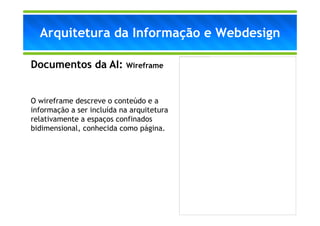 Arquitetura da Informação e Webdesign
                                           A imagem não pode ser exibida. Talv ez o computador não tenha memória suficiente para abrir a imagem ou talv ez ela esteja corrompida. Reinicie o computador e abra o arquiv o nov amente. Se ainda assim aparecer o x v ermelho, poderá ser necessário excluir a imagem e inseri-la nov amente.




Documentos da AI: Wireframe


O wireframe descreve o conteúdo e a
informação a ser incluída na arquitetura
relativamente a espaços confinados
bidimensional, conhecida como página.
 