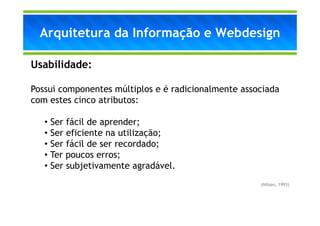 Arquitetura da Informação e Webdesign

Usabilidade:

Possui componentes múltiplos e é radicionalmente associada
com estes cinco atributos:

   • Ser fácil de aprender;
   • Ser eficiente na utilização;
   • Ser fácil de ser recordado;
   • Ter poucos erros;
   • Ser subjetivamente agradável.
                                                     (Nilsen, 1993)
 