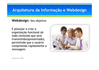 Arquitetura da Informação e Webdesign

Webdesign: Seu objetivo

É planejar e criar a
organização funcional de
todo conteúdo que será
transmitido(apresentado),
permitindo que o usuário
compreenda rapidamente a
mensagem.

(Damasceno, 2003)
 