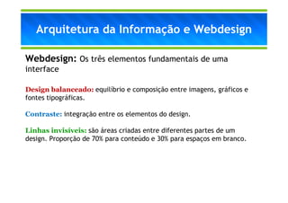 Arquitetura da Informação e Webdesign

Webdesign: Os três elementos fundamentais de uma
interface

Design balanceado: equilíbrio e composição entre imagens, gráficos e
fontes tipográficas.

Contraste: integração entre os elementos do design.

Linhas invisíveis: são áreas criadas entre diferentes partes de um
design. Proporção de 70% para conteúdo e 30% para espaços em branco.
 
