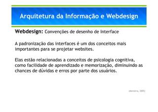 Arquitetura da Informação e Webdesign

Webdesign: Convenções de desenho de Interface

A padronização das interfaces é um dos conceitos mais
importantes para se projetar websites.

Elas estão relacionadas a conceitos de psicologia cognitiva,
como facilidade de aprendizado e memorização, diminuindo as
chances de dúvidas e erros por parte dos usuários.



                                                        (Memória, 2005)
 
