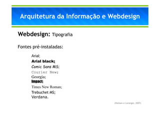Arquitetura da Informação e Webdesign

Webdesign: Tipografia

Fontes pré-instaladas:
      Arial;
      Arial black;
      Comic Sans MS;
      Courier New;
      Georgia;
      Impact;
      Times New Roman;
      Trebuchet MS;
      Verdana.
                              (Nielsen e Loranger, 2007)
 