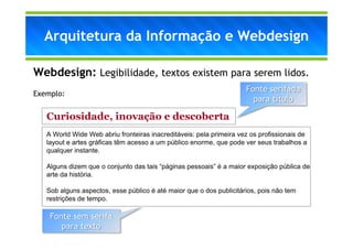 Arquitetura da Informação e Webdesign

Webdesign: Legibilidade, textos existem para serem lidos.
                                                                     Fonte serifada
Exemplo:
                                                                       para título

   Curiosidade, inovação e descoberta
   A World Wide Web abriu fronteiras inacreditáveis: pela primeira vez os profissionais de
   layout e artes gráficas têm acesso a um público enorme, que pode ver seus trabalhos a
   qualquer instante.

   Alguns dizem que o conjunto das tais “páginas pessoais” é a maior exposição pública de
   arte da história.

   Sob alguns aspectos, esse público é até maior que o dos publicitários, pois não tem
   restrições de tempo.

    Fonte sem serifa
       para texto
 
