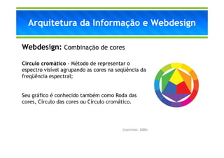 Arquitetura da Informação e Webdesign

Webdesign: Combinação de cores

Círculo cromático - Método de representar o
espectro visível agrupando as cores na seqüência da
freqüência espectral;


Seu gráfico é conhecido também como Roda das
cores, Círculo das cores ou Círculo cromático.




                                         (Cavichioli, 2008)
 