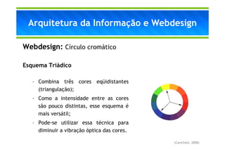 Arquitetura da Informação e Webdesign

Webdesign: Círculo cromático

Esquema Triádico

   – Combina três cores eqüidistantes
     (triangulação);
   – Como a intensidade entre as cores
     são pouco distintas, esse esquema é
     mais versátil;
   – Pode-se utilizar essa técnica para
     diminuir a vibração óptica das cores.

                                             (Cavichioli, 2008)
 