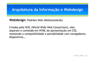 Arquitetura da Informação e Webdesign

Webdesign: Padrões Web (Webstandards)

Criados pelo W3C (World Wide Web Consortium), eles
separam o conteúdo em HTML da apresentação em CSS,
mantendo a compatibilidade e portabilidade com navegadores,
dispositivos...




                                                 (Ferreira, 2005, p. 12)
 