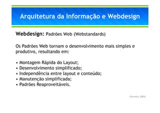 Arquitetura da Informação e Webdesign

Webdesign: Padrões Web (Webstandards)

Os Padrões Web tornam o desenvolvimento mais simples e
produtivo, resultando em:

•   Montagem Rápida do Layout;
•   Desenvolvimento simplificado;
•   Independência entre layout e conteúdo;
•   Manutenção simplificada;
•   Padrões Reaproveitáveis.

                                                   (Ferreira, 2005)
 