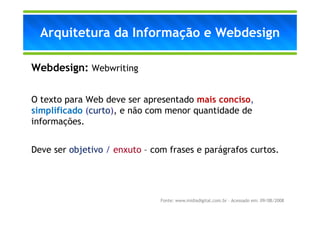 Arquitetura da Informação e Webdesign

Webdesign: Webwriting

O texto para Web deve ser apresentado mais conciso,
simplificado (curto), e não com menor quantidade de
informações.


Deve ser objetivo / enxuto – com frases e parágrafos curtos.




                               Fonte: www.midiadigital.com.br – Acessado em: 09/08/2008
 