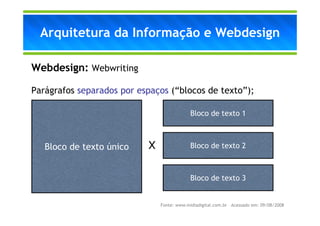 Arquitetura da Informação e Webdesign

Webdesign: Webwriting

Parágrafos separados por espaços (“blocos de texto”);

                                            Bloco de texto 1



   Bloco de texto único    X                Bloco de texto 2



                                            Bloco de texto 3


                               Fonte: www.midiadigital.com.br – Acessado em: 09/08/2008
 