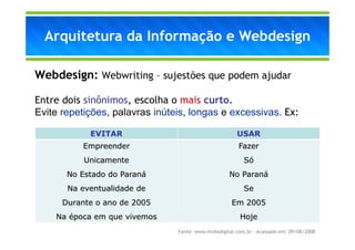 Arquitetura da Informação e Webdesign

Webdesign: Webwriting – sujestões que podem ajudar

Entre dois sinônimos, escolha o mais curto.
Evite repetições, palavras inúteis, longas e excessivas. Ex:

            EVITAR                                      USAR
          Empreender                                    Fazer
           Unicamente                                     Só
       No Estado do Paraná                          No Paraná
       Na eventualidade de                                Se
      Durante o ano de 2005                          Em 2005
    Na época em que vivemos                              Hoje
                                Fonte: www.midiadigital.com.br – Acessado em: 09/08/2008
 