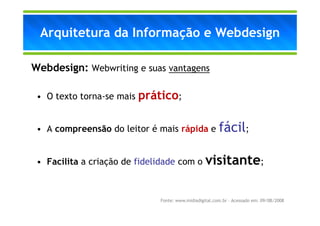 Arquitetura da Informação e Webdesign

Webdesign: Webwriting e suas vantagens

 • O texto torna-se mais   prático;

 • A compreensão do leitor é mais rápida e               fácil;

 • Facilita a criação de fidelidade com o visitante;



                               Fonte: www.midiadigital.com.br – Acessado em: 09/08/2008
 