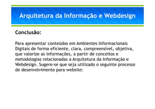 Arquitetura da Informação e Webdesign

Conclusão:

Para apresentar conteúdos em Ambientes Informacionais
Digitais de forma eficiente, clara, compreensível, objetiva,
que valorize as informações, a partir de conceitos e
metodologias relacionadas a Arquitetura da Informação e
Webdesign. Sugere-se que seja utilizado o seguinte processo
de desenvolvimento para website:
 