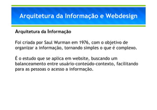 Arquitetura da Informação e Webdesign

Arquitetura da Informação

Foi criada por Saul Wurman em 1976, com o objetivo de
organizar a informação, tornando simples o que é complexo.

É o estudo que se aplica em website, buscando um
balanceamento entre usuário-conteúdo-contexto, facilitando
para as pessoas o acesso a informação.
 