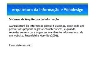 Arquitetura da Informação e Webdesign

Sistemas da Arquitetura da Informação

A Arquitetura da Informação possui 4 sistemas, onde cada um
possui suas próprias regras e características, e quando
reunidas servem para organizar o ambiente informacional de
um website. Rosenfeld e Morville (2006).


Esses sistemas são:
 