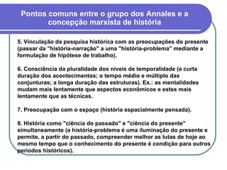 Pontos comuns entre o grupo dos Annales e a concepção marxista de história 5. Vinculação da pesquisa histórica com as preocupações do presente (passar da "história-narração" a uma "história-problema" mediante a formulação de hipótese de trabalho). 6. Consciência da pluralidade dos níveis de temporalidade (a curta duração dos acontecimentos; o tempo médio e múltiplo das conjunturas; a longa duração das estruturas). Ex.: as mentalidades mudam mais lentamente que aspectos econômicos e estes mais lentamente que as técnicas. 7. Preocupação com o espaço (história espacialmente pensada). 8. História como "ciência do passado" e "ciência do presente" simultaneamente (a história-problema é uma iluminação do presente e permite, a partir do passado, compreender melhor as lutas de hoje ao mesmo tempo que o conhecimento do presente é condição para outros períodos históricos).   