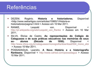 Referências  DEZEM, Rogério.  Historia e historiadores.  Disponível <http://www.webartigos.com/articles/15965/1/Historia-e-historiadores/pagina1.html > Acesso em 10 Mar 2011. RANKE, Leopold von. Disponível <  http://pt.wikipedia.org/wiki/Leopold_von_Ranke  > Acesso em 10 Mar 2011. SILVA, Eloísa de Castro.  As representações do Colégio de Cataguases e de suas práticas educativas nas memórias de seus ex- alunos (Década de 1950).  Disponivel <  http://www.chica.org.br/cataguases/monografia/download/004_mono_eloisa_a.pdf  > Acesso 10 Mar 2011. POSSADAGUA, Leandro.  A Nova História e a historiografia Rankeana.  Disponível <  http://www.cahisd.com/possadagua  > Acesso 10 Mar 2011. 