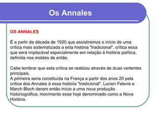 Os Annales OS ANNALES É a partir da década de 1920 que assistiremos o início de uma crítica mais sistematizada a esta história "tradicional", crítica essa que será implacável especialmente em relação à história política, definida nos moldes de então.  Cabe lembrar que esta crítica se realizou através de duas vertentes principais.  A primeira seria constituída na França a partir dos anos 20 pela crítica dos Annales à essa história "tradicional". Lucien Febvre e March Bloch deram então início a uma nova produção historiográfica, movimento esse hoje denominado como a Nova História. 