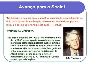Avanço para o Social “ Na história, o avanço para o social foi estimulado pela influência de dois paradigmas de explicação dominantes: o marxismo por um lado, e a escola dos Annales por outro”. (Hunt, 2) PARADIGMA MARXISTA: ·  No final da década de 1950 e nos primeiros anos da de 1960, um grupo de jovens historiadores marxistas começou a publicar livros e artigos sobre "a história vinda de baixo", inclusive os atualmente clássicos estudos de George Rudé sobre as classes populares parisienses, de Albert Soboul sobre os  sans-culottes  parisienses, e os de E. P. Thompson sobre a classe operaria inglesa. E.P. Thompson 