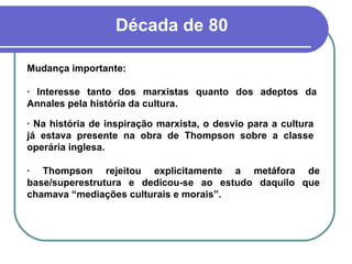 Década de 80 Mudança importante: · Interesse tanto dos marxistas quanto dos adeptos da Annales pela história da cultura. · Na história de inspiração marxista, o desvio para a cultura já estava presente na obra de Thompson sobre a classe operária inglesa. · Thompson rejeitou explicitamente a metáfora de base/superestrutura e dedicou-se ao estudo daquilo que chamava “mediações culturais e morais”. 