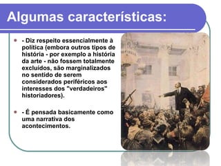 - Diz respeito essencialmente à política (embora outros tipos de história - por exemplo a história da arte - não fossem totalmente excluídos, são marginalizados no sentido de serem considerados periféricos aos interesses dos "verdadeiros" historiadores). - É pensada basicamente como uma narrativa dos acontecimentos. Algumas características: 
