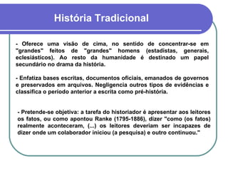 História Tradicional - Oferece uma visão de cima, no sentido de concentrar-se em "grandes" feitos de "grandes" homens (estadistas, generais, eclesiásticos). Ao resto da humanidade é destinado um papel secundário no drama da história. - Enfatiza bases escritas, documentos oficiais, emanados de governos e preservados em arquivos. Negligencia outros tipos de evidências e classifica o período anterior a escrita como pré-história. - Pretende-se objetiva: a tarefa do historiador é apresentar aos leitores os fatos, ou como apontou Ranke (1795-1886), dizer "como (os fatos) realmente aconteceram, (...) os leitores deveriam ser incapazes de dizer onde um colaborador iniciou (a pesquisa) e outro continuou."  
