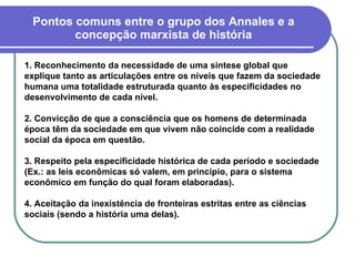 Pontos comuns entre o grupo dos Annales e a concepção marxista de história 1. Reconhecimento da necessidade de uma síntese global que explique tanto as articulações entre os níveis que fazem da sociedade humana uma totalidade estruturada quanto às especificidades no desenvolvimento de cada nível. 2. Convicção de que a consciência que os homens de determinada época têm da sociedade em que vivem não coincide com a realidade social da época em questão. 3. Respeito pela especificidade histórica de cada período e sociedade (Ex.: as leis econômicas só valem, em princípio, para o sistema econômico em função do qual foram elaboradas). 4. Aceitação da inexistência de fronteiras estritas entre as ciências sociais (sendo a história uma delas). 