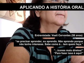 APLICANDO A HISTÓRIA ORAL “ se precisar aprender, eu aprendo. Não aprendo porque não tenho interesse. Sabe como é... tem quem faça.” Entrevistada: Voeli Cervantes (58 anos)  “ ...ícones mais diretos!” “ Para fazer isso é aqui!” 