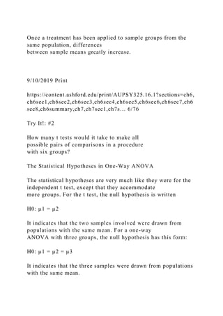 Once a treatment has been applied to sample groups from the
same population, differences
between sample means greatly increase.
9/10/2019 Print
https://content.ashford.edu/print/AUPSY325.16.1?sections=ch6,
ch6sec1,ch6sec2,ch6sec3,ch6sec4,ch6sec5,ch6sec6,ch6sec7,ch6
sec8,ch6summary,ch7,ch7sec1,ch7s… 6/76
Try It!: #2
How many t tests would it take to make all
possible pairs of comparisons in a procedure
with six groups?
The Statistical Hypotheses in One-Way ANOVA
The statistical hypotheses are very much like they were for the
independent t test, except that they accommodate
more groups. For the t test, the null hypothesis is written
H0: µ1 = µ2
It indicates that the two samples involved were drawn from
populations with the same mean. For a one-way
ANOVA with three groups, the null hypothesis has this form:
H0: µ1 = µ2 = µ3
It indicates that the three samples were drawn from populations
with the same mean.
 
