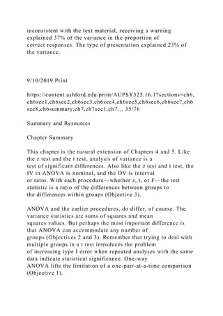 inconsistent with the text material, receiving a warning
explained 37% of the variance in the proportion of
correct responses. The type of presentation explained 23% of
the variance.
9/10/2019 Print
https://content.ashford.edu/print/AUPSY325.16.1?sections=ch6,
ch6sec1,ch6sec2,ch6sec3,ch6sec4,ch6sec5,ch6sec6,ch6sec7,ch6
sec8,ch6summary,ch7,ch7sec1,ch7… 35/76
Summary and Resources
Chapter Summary
This chapter is the natural extension of Chapters 4 and 5. Like
the z test and the t test, analysis of variance is a
test of significant differences. Also like the z test and t test, the
IV in ANOVA is nominal, and the DV is interval
or ratio. With each procedure—whether z, t, or F—the test
statistic is a ratio of the differences between groups to
the differences within groups (Objective 3).
ANOVA and the earlier procedures, do differ, of course. The
variance statistics are sums of squares and mean
squares values. But perhaps the most important difference is
that ANOVA can accommodate any number of
groups (Objectives 2 and 3). Remember that trying to deal with
multiple groups in a t test introduces the problem
of increasing type I error when repeated analyses with the same
data indicate statistical significance. One-way
ANOVA lifts the limitation of a one-pair-at-a-time comparison
(Objective 1).
 