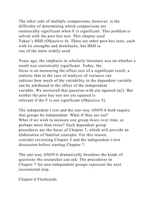 The other side of multiple comparisons, however, is the
difficulty of determining which comparisons are
statistically significant when F is significant. This problem is
solved with the post hoc test. This chapter used
Tukey’s HSD (Objective 4). There are other post hoc tests, each
with its strengths and drawbacks, but HSD is
one of the more widely used.
Years ago, the emphasis in scholarly literature was on whether a
result was statistically significant. Today, the
focus is on measuring the effect size of a significant result, a
statistic that in the case of analysis of variance can
indicate how much of the variability in the dependent variable
can be attributed to the effect of the independent
variable. We answered that question with eta squared (η2). But
neither the post hoc test nor eta squared is
relevant if the F is not significant (Objective 5).
The independent t test and the one-way ANOVA both require
that groups be independent. What if they are not?
What if we wish to measure one group twice over time, or
perhaps more than twice? Such dependent group
procedures are the focus of Chapter 7, which will provide an
elaboration of familiar concepts. For this reason,
consider reviewing Chapter 5 and the independent t-test
discussion before starting Chapter 7.
The one-way ANOVA dramatically broadens the kinds of
questions the researcher can ask. The procedures in
Chapter 7 for non-independent groups represent the next
incremental step.
Chapter 6 Flashcards
 