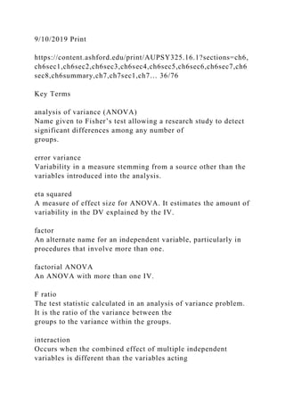 9/10/2019 Print
https://content.ashford.edu/print/AUPSY325.16.1?sections=ch6,
ch6sec1,ch6sec2,ch6sec3,ch6sec4,ch6sec5,ch6sec6,ch6sec7,ch6
sec8,ch6summary,ch7,ch7sec1,ch7… 36/76
Key Terms
analysis of variance (ANOVA)
Name given to Fisher’s test allowing a research study to detect
significant differences among any number of
groups.
error variance
Variability in a measure stemming from a source other than the
variables introduced into the analysis.
eta squared
A measure of effect size for ANOVA. It estimates the amount of
variability in the DV explained by the IV.
factor
An alternate name for an independent variable, particularly in
procedures that involve more than one.
factorial ANOVA
An ANOVA with more than one IV.
F ratio
The test statistic calculated in an analysis of variance problem.
It is the ratio of the variance between the
groups to the variance within the groups.
interaction
Occurs when the combined effect of multiple independent
variables is different than the variables acting
 