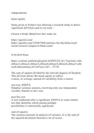 independently.
mean square
Name given to Fisher's test allowing a research study to detect
significant dif‐Click card to see term �
Choose a Study ModeView this study set
https://quizlet.com/
https://quizlet.com/125467580/statistics-for-the-behavioral-
social-sciences-chapter-6-flash-cards/
9/10/2019 Print
https://content.ashford.edu/print/AUPSY325.16.1?sections=ch6,
ch6sec1,ch6sec2,ch6sec3,ch6sec4,ch6sec5,ch6sec6,ch6sec7,ch6
sec8,ch6summary,ch7,ch7sec1,ch7… 37/76
The sum of squares divided by the relevant degrees of freedom.
This division allows the mean square to reflect
a mean, or average, amount of variability from a source.
one-way ANOVA
Simplest variance analysis, involving only one independent
variable. Similar to the t test.
post hoc test
A test conducted after a significant ANOVA or some similar
test that identifies which among multiple
possibilities is statistically significant.
sum of squares
The variance measure in analysis of variance. It is the sum of
the squared deviations between a set of scores
 