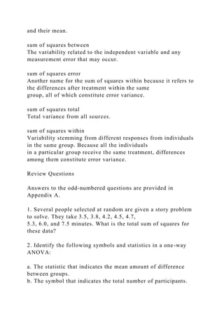 and their mean.
sum of squares between
The variability related to the independent variable and any
measurement error that may occur.
sum of squares error
Another name for the sum of squares within because it refers to
the differences after treatment within the same
group, all of which constitute error variance.
sum of squares total
Total variance from all sources.
sum of squares within
Variability stemming from different responses from individuals
in the same group. Because all the individuals
in a particular group receive the same treatment, differences
among them constitute error variance.
Review Questions
Answers to the odd-numbered questions are provided in
Appendix A.
1. Several people selected at random are given a story problem
to solve. They take 3.5, 3.8, 4.2, 4.5, 4.7,
5.3, 6.0, and 7.5 minutes. What is the total sum of squares for
these data?
2. Identify the following symbols and statistics in a one-way
ANOVA:
a. The statistic that indicates the mean amount of difference
between groups.
b. The symbol that indicates the total number of participants.
 