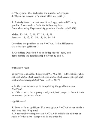 c. The symbol that indicates the number of groups.
d. The mean amount of uncontrolled variability.
3. A study theorizes that manifested aggression differs by
gender. A researcher finds the following data
from Measuring Expressed Aggression Numbers (MEAN):
Males: 13, 14, 16, 16, 17, 18, 18, 18
Females: 11, 12, 12, 14, 14, 14, 14, 16
Complete the problem as an ANOVA. Is the difference
statistically significant?
4. Complete Question 3 as an independent t test, and
demonstrate the relationship between t2 and F.
9/10/2019 Print
https://content.ashford.edu/print/AUPSY325.16.1?sections=ch6,
ch6sec1,ch6sec2,ch6sec3,ch6sec4,ch6sec5,ch6sec6,ch6sec7,ch6
sec8,ch6summary,ch7,ch7sec1,ch7… 38/76
a. Is there an advantage to completing the problem as an
ANOVA?
b. If there were three groups, why not just complete three t tests
to answer questions about
significance?
5. Even with a significant F, a two-group ANOVA never needs a
post hoc test. Why not?
6. A researcher completes an ANOVA in which the number of
years of education completed is analyzed by
 