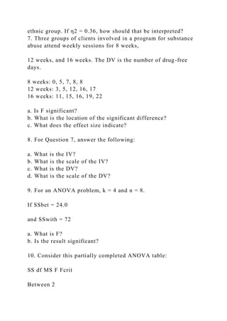 ethnic group. If η2 = 0.36, how should that be interpreted?
7. Three groups of clients involved in a program for substance
abuse attend weekly sessions for 8 weeks,
12 weeks, and 16 weeks. The DV is the number of drug-free
days.
8 weeks: 0, 5, 7, 8, 8
12 weeks: 3, 5, 12, 16, 17
16 weeks: 11, 15, 16, 19, 22
a. Is F significant?
b. What is the location of the significant difference?
c. What does the effect size indicate?
8. For Question 7, answer the following:
a. What is the IV?
b. What is the scale of the IV?
c. What is the DV?
d. What is the scale of the DV?
9. For an ANOVA problem, k = 4 and n = 8.
If SSbet = 24.0
and SSwith = 72
a. What is F?
b. Is the result significant?
10. Consider this partially completed ANOVA table:
SS df MS F Fcrit
Between 2
 
