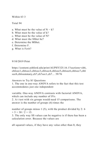 Within 63 3
Total 94
a. What must be the value of N − k?
b. What must be the value of k?
c. What must be the value of N?
d. What must the SSbet be?
e. Determine the MSbet.
f. Determine F.
g. What is Fcrit?
9/10/2019 Print
https://content.ashford.edu/print/AUPSY325.16.1?sections=ch6,
ch6sec1,ch6sec2,ch6sec3,ch6sec4,ch6sec5,ch6sec6,ch6sec7,ch6
sec8,ch6summary,ch7,ch7sec1,ch7… 39/76
Answers to Try It! Questions
1. The one in one-way ANOVA refers to the fact that this test
accommodates just one independent
variable. One-way ANOVA contrasts with factorial ANOVA,
which can include any number of IVs.
2. A t test with six groups would need 15 comparisons. The
answer is the number of groups (6) times the
number of groups minus 1 (5), with the product divided by 2: 6
× 5 = 30 / 2 = 15.
3. The only way SS values can be negative is if there has been a
calculation error. Because the values are
all squared values, if they have any value other than 0, they
 