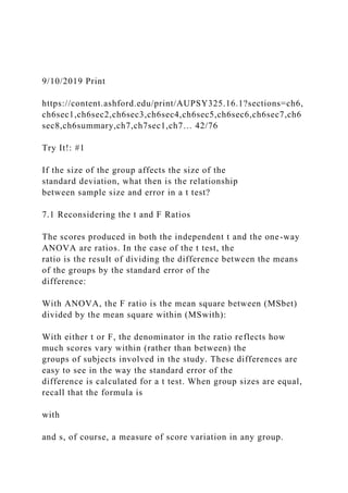 9/10/2019 Print
https://content.ashford.edu/print/AUPSY325.16.1?sections=ch6,
ch6sec1,ch6sec2,ch6sec3,ch6sec4,ch6sec5,ch6sec6,ch6sec7,ch6
sec8,ch6summary,ch7,ch7sec1,ch7… 42/76
Try It!: #1
If the size of the group affects the size of the
standard deviation, what then is the relationship
between sample size and error in a t test?
7.1 Reconsidering the t and F Ratios
The scores produced in both the independent t and the one-way
ANOVA are ratios. In the case of the t test, the
ratio is the result of dividing the difference between the means
of the groups by the standard error of the
difference:
With ANOVA, the F ratio is the mean square between (MSbet)
divided by the mean square within (MSwith):
With either t or F, the denominator in the ratio reflects how
much scores vary within (rather than between) the
groups of subjects involved in the study. These differences are
easy to see in the way the standard error of the
difference is calculated for a t test. When group sizes are equal,
recall that the formula is
with
and s, of course, a measure of score variation in any group.
 